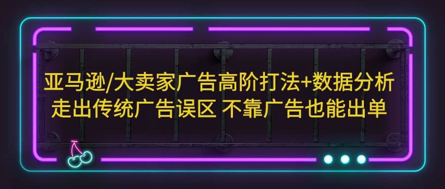 亚马逊/大卖家广告高阶打法+数据分析，走出传统广告误区 不靠广告也能出单云创网-网创项目资源站-副业项目-创业项目-搞钱项目云创网