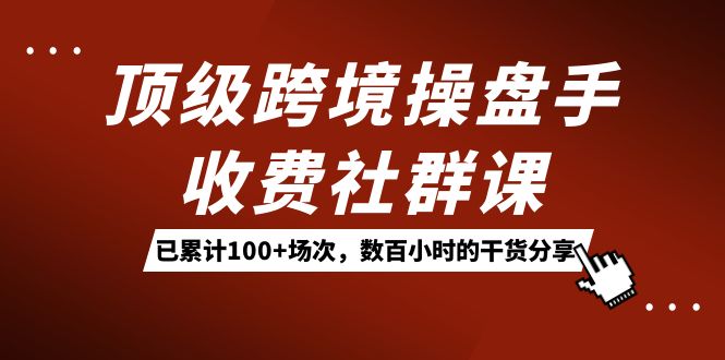 顶级跨境操盘手收费社群课：已累计100+场次，数百小时的干货分享！云创网-网创项目资源站-副业项目-创业项目-搞钱项目云创网