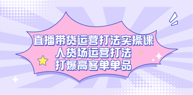 直播带货运营打法实操课，人货场运营打法，打爆高客单单品云创网-网创项目资源站-副业项目-创业项目-搞钱项目云创网