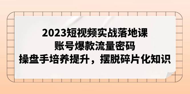 2023短视频实战落地课，账号爆款流量密码，操盘手培养提升，摆脱碎片化知识云创网-网创项目资源站-副业项目-创业项目-搞钱项目云创网