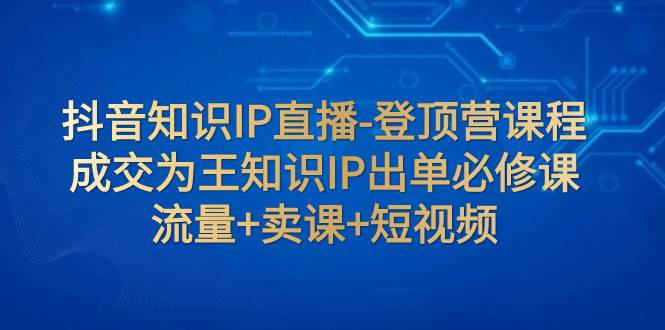 抖音知识IP直播-登顶营课程：成交为王知识IP出单必修课  流量+卖课+短视频云创网-网创项目资源站-副业项目-创业项目-搞钱项目云创网