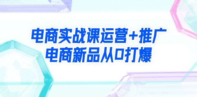 电商实战课运营+推广，电商新品从0打爆（99节视频课）云创网-网创项目资源站-副业项目-创业项目-搞钱项目云创网