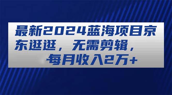 最新2024蓝海项目京东逛逛，无需剪辑，每月收入2万+云创网-网创项目资源站-副业项目-创业项目-搞钱项目云创网