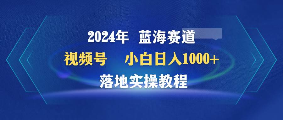 2024年蓝海赛道 视频号  小白日入1000+ 落地实操教程云创网-网创项目资源站-副业项目-创业项目-搞钱项目云创网