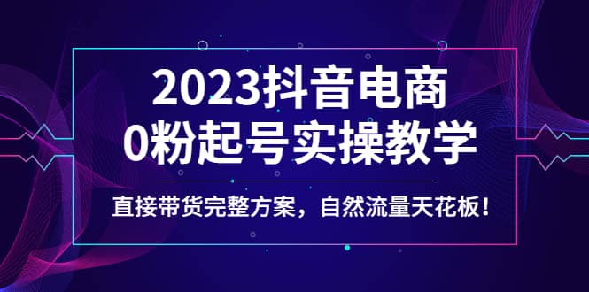 2023抖音电商0粉起号实操教学，直接带货完整方案，自然流量天花板云创网-网创项目资源站-副业项目-创业项目-搞钱项目云创网