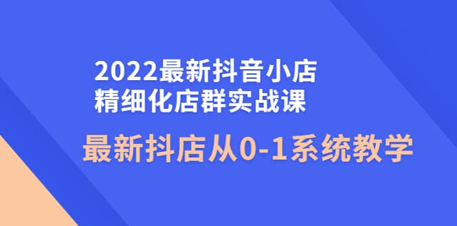 2022最新抖音小店精细化店群实战课，最新抖店从0-1系统教学云创网-网创项目资源站-副业项目-创业项目-搞钱项目云创网