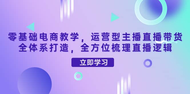 零基础电商教学，运营型主播直播带货全体系打造，全方位梳理直播逻辑云创网-网创项目资源站-副业项目-创业项目-搞钱项目云创网