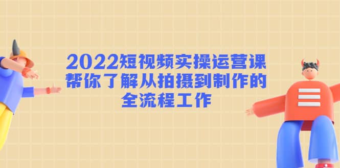 2022短视频实操运营课：帮你了解从拍摄到制作的全流程工作云创网-网创项目资源站-副业项目-创业项目-搞钱项目云创网