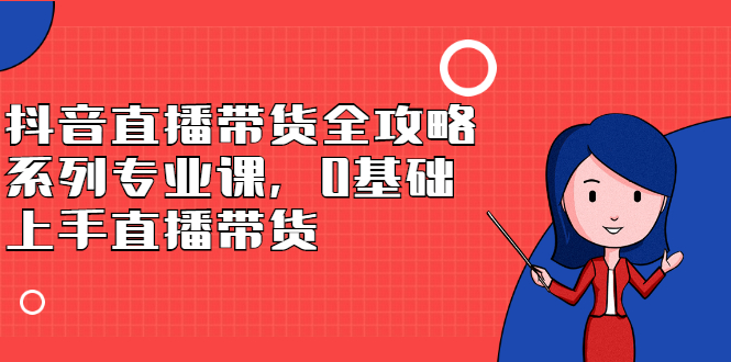 抖音直播带货全攻略系列专业课，0基础上手直播带货网创吧-网创项目资源站-副业项目-创业项目-搞钱项目云创网