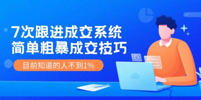 7次 跟进 成交系统：简单粗暴成交技巧，目前知道的人不到1%云创网-网创项目资源站-副业项目-创业项目-搞钱项目云创网