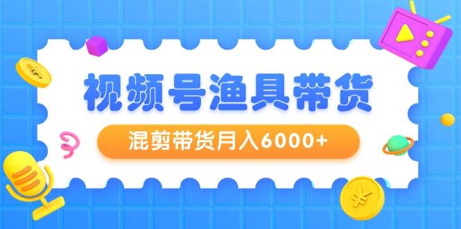 视频号渔具带货，混剪带货月入6000+，起号剪辑选品带货云创网-网创项目资源站-副业项目-创业项目-搞钱项目云创网