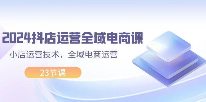 2024抖店运营-全域电商课，小店运营技术，全域电商运营（23节课）云创网-网创项目资源站-副业项目-创业项目-搞钱项目云创网