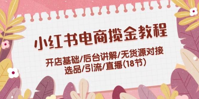 小红书电商揽金教程：开店基础/后台讲解/无货源对接/选品/引流/直播(18节)云创网-网创项目资源站-副业项目-创业项目-搞钱项目云创网