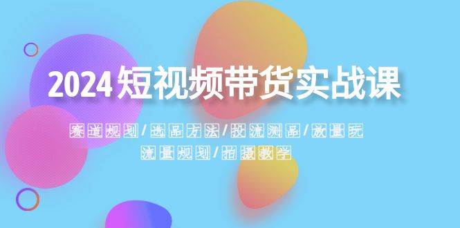 2024短视频带货实战课：赛道规划·选品方法·投流测品·放量玩法·流量规划云创网-网创项目资源站-副业项目-创业项目-搞钱项目云创网