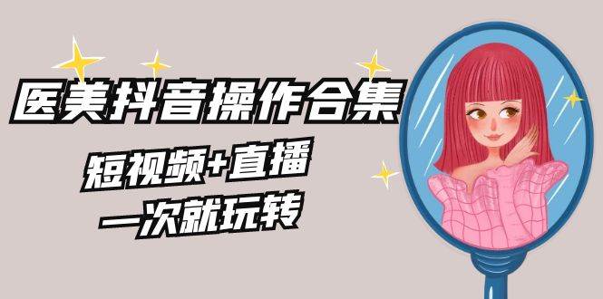 美业全干货·生美·医美抖音操作合集，短视频+直播，一次就玩转云创网-网创项目资源站-副业项目-创业项目-搞钱项目云创网