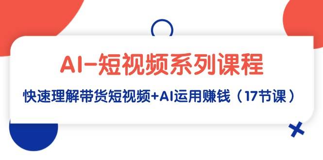 AI-短视频系列课程，快速理解带货短视频+AI运用赚钱（17节课）云创网-网创项目资源站-副业项目-创业项目-搞钱项目云创网