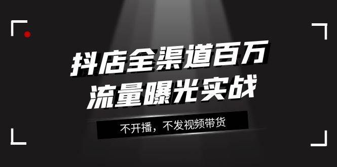 抖店-全渠道百万流量曝光实战，不开播，不发视频带货（16节课）云创网-网创项目资源站-副业项目-创业项目-搞钱项目云创网