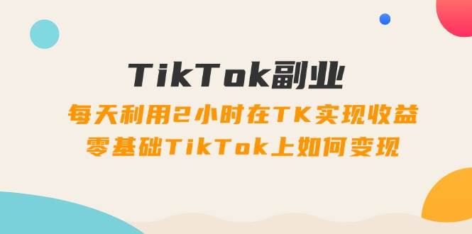 TikTok副业：每天利用2小时在TK实现收益，零基础TikTok上如何变现，34节程云创网-网创项目资源站-副业项目-创业项目-搞钱项目云创网