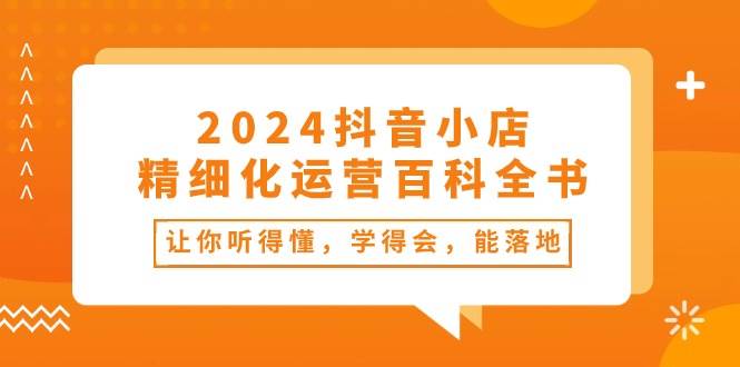 2024抖音小店-精细化运营百科全书：让你听得懂，学得会，能落地（34节课）云创网-网创项目资源站-副业项目-创业项目-搞钱项目云创网