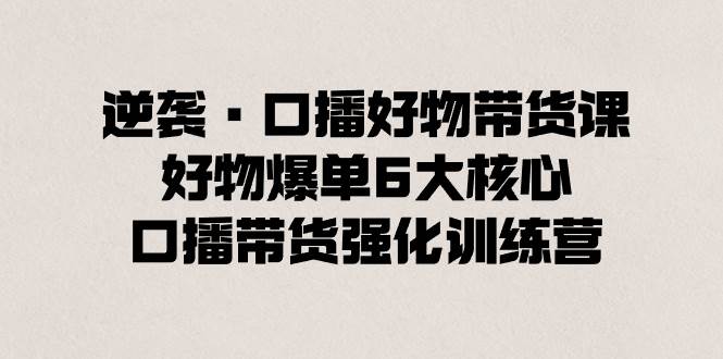 逆袭·口播好物带货课，好物爆单6大核心，口播带货强化训练营云创网-网创项目资源站-副业项目-创业项目-搞钱项目云创网