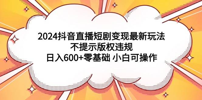 2024抖音直播短剧变现最新玩法，不提示版权违规 日入600+零基础 小白可操作云创网-网创项目资源站-副业项目-创业项目-搞钱项目云创网