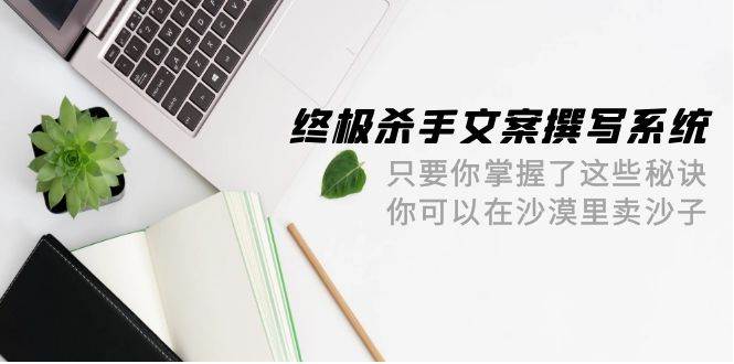 终极 杀手文案-撰写系统 只要你掌握了这些秘诀 你可以在沙漠里卖沙子-42节云创网-网创项目资源站-副业项目-创业项目-搞钱项目云创网