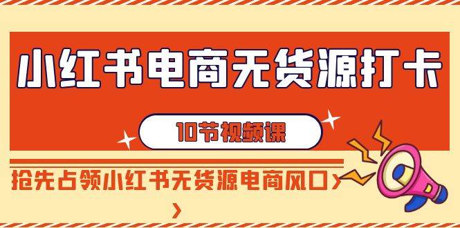 小红书电商-无货源打卡，抢先占领小红书无货源电商风口（10节课）云创网-网创项目资源站-副业项目-创业项目-搞钱项目云创网