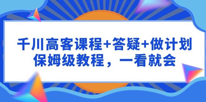 千川 高客课程+答疑+做计划，保姆级教程，一看就会云创网-网创项目资源站-副业项目-创业项目-搞钱项目云创网