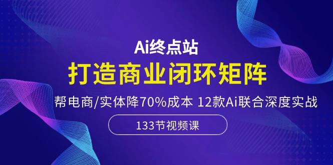 Ai终点站，打造商业闭环矩阵，帮电商/实体降70%成本，12款Ai联合深度实战云创网-网创项目资源站-副业项目-创业项目-搞钱项目云创网