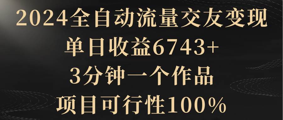 2024全自动流量交友变现，单日收益6743+，3分钟一个作品，项目可行性100%云创网-网创项目资源站-副业项目-创业项目-搞钱项目云创网