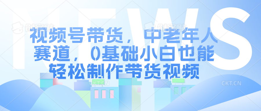 视频号带货，中老年人赛道，0基础小白也能轻松制作带货视频云创网-网创项目资源站-副业项目-创业项目-搞钱项目云创网